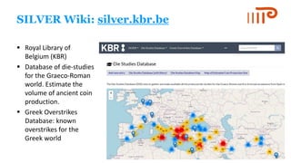 SILVER Wiki: silver.kbr.be
▪ Royal Library of
Belgium (KBR)
▪ Database of die-studies
for the Graeco-Roman
world. Estimate the
volume of ancient coin
production.
▪ Greek Overstrikes
Database: known
overstrikes for the
Greek world
 