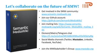 1
2
Let’s collaborate on the future of SMW!
• Get involved in the SMW community:
www.semantic-mediawiki.org
• Join our Github account:
https://github.com/SemanticMediaWiki/
• Join mailing lists: https://www.semantic-
mediawiki.org/wiki/Semantic_MediaWiki_mailing_li
sts
• Element/Matric/Telegram chat
https://t.me/joinchat/MCG84k3OMoaYZoFA9yhyMg
• Social Media channels (Twitter, Mastodon, LinkedIn,
Facebook, YouTube)
• Join the MWStakeholder‘s Group: www.mwstake.org
 