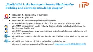 „MediaWiki is the best open-Source-Platform for
Building and curating knowledge graphs“
▪ because of the transparency of every edit
▪ because of the great API
▪ because of the sustainable open-source ecosystem
▪ because knowledge graphs should not be only about facts, but also about texts
▪ with SMW: because it can handle not only structured data, but also text alongside the
data in a very flexible way
▪ with SMW: because it can serve as an interface to the knowledge on a website, not only
as a SPARQL endpoint
▪ with Wikibase: because it has the user interface of Wikidata if you need this for your use
case
▪ with Wikibase: because it is better to bundled ready to be used
▪ with a new solution: because it will be awesome! https://doi.org/10.3030/101233096
 
