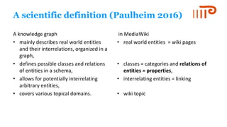 A scientific definition (Paulheim 2016)
A knowledge graph
• mainly describes real world entities
and their interrelations, organized in a
graph,
• defines possible classes and relations
of entities in a schema,
• allows for potentially interrelating
arbitrary entities,
• covers various topical domains.
in MediaWiki
• real world entities = wiki pages
• classes = categories and relations of
entities = properties,
• interrelating entities = linking
• wiki topic
 