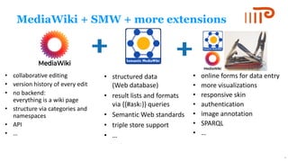 MediaWiki + SMW + more extensions
• collaborative editing
• version history of every edit
• no backend:
everything is a wiki page
• structure via categories and
namespaces
• API
• …
• structured data
(Web database)
• result lists and formats
via {{#ask:}} queries
• Semantic Web standards
• triple store support
• …
• online forms for data entry
• more visualizations
• responsive skin
• authentication
• image annotation
• SPARQL
• …
9
 