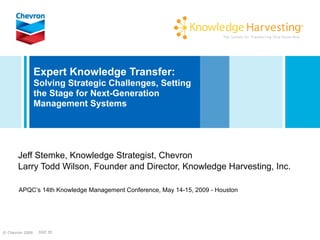 Expert Knowledge Transfer:
                 Solving Strategic Challenges, Setting
                 the Stage for Next-Generation
                 Management Systems




       Jeff Stemke, Knowledge Strategist, Chevron
       Larry Todd Wilson, Founder and Director, Knowledge Harvesting, Inc.

       APQC’s 14th Knowledge Management Conference, May 14-15, 2009 - Houston




© Chevron 2009    DOC ID
 