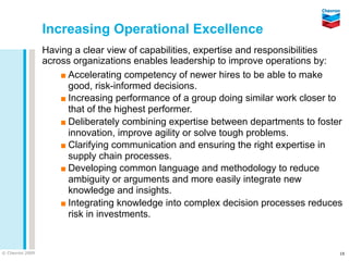 Increasing Operational Excellence
                 Having a clear view of capabilities, expertise and responsibilities
                 across organizations enables leadership to improve operations by:
                     ▪ Accelerating competency of newer hires to be able to make
                       good, risk-informed decisions.
                     ▪ Increasing performance of a group doing similar work closer to
                       that of the highest performer.
                     ▪ Deliberately combining expertise between departments to foster
                       innovation, improve agility or solve tough problems.
                     ▪ Clarifying communication and ensuring the right expertise in
                       supply chain processes.
                     ▪ Developing common language and methodology to reduce
                       ambiguity or arguments and more easily integrate new
                       knowledge and insights.
                     ▪ Integrating knowledge into complex decision processes reduces
                       risk in investments.


© Chevron 2009                                                                      16
 