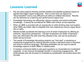Lessons Learned
                 •   We can elicit systems thinking (mental models) and detailed guidance based on
                     signals that trigger expert responses. This is more than we capture by
                     "documentation" and is very difficult to do without a skilled interviewer. Results
                     can be delivered as a learning and performance support tool.
                 •   Knowledge Harvesting can effectively capture complex and hard-to-articulate
                     knowledge. It should be considered for SMEs with critical, at-risk expertise.
                 •   When an SME is provided with an opportunity to make thinking clear and explicit,
                     other SMEs are better able to integrate their own experience (versus argue about
                     who is right).
                 •   Mental models accelerate the learning curve of newer employees by offering an
                     authentic, big-picture perspective. Younger employees can better understand
                     how new information fits with what they already know, and can be productive
                     faster during turnover.
                 •   The results of Knowledge Harvesting projects can “kick start” a mentoring or
                     shadowing engagement by helping learners quickly understand what is important
                     and share a common language. Resulting templates can be used to extend
                     knowledge capture of other SMEs in related areas.
                 •   A mentee’s enhanced ability to ask good questions is a teachable but overlooked
                     capability. It can improve knowledge transfer in mentoring engagements. HR
                     professionals who are focused on competency acceleration are excited about this
                     concept.


© Chevron 2009                                                                                            17
 