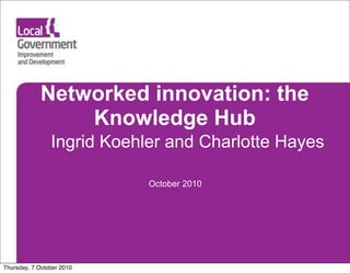 Networked innovation: the
                Knowledge Hub
                Ingrid Koehler and Charlotte Hayes

                            October 2010




Thursday, 7 October 2010
 