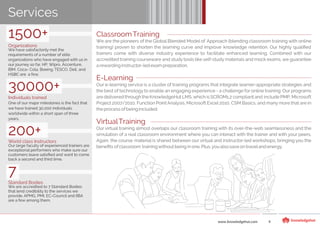 ClassroomTraining
We are the pioneers of the Global Blended Model of Approach (blending classroom training with online
training) proven to shorten the learning curve and improve knowledge retention. Our highly qualiﬁed
trainers come with diverse industry experience to facilitate enhanced learning. Combined with our
accredited training courseware and study tools like self-study materials and mock exams, we guarantee
a rewardinginstructor-ledexam preparation.
E-Learning
Our e-learning service is a cluster of training programs that integrate learner-appropriate strategies and
the best of technology to enable an engaging experience - a challenge for online training. Our programs
are delivered through the KnowledgeHut LMS,which is SCROM1.2 compliantand include PMP, Microsoft
Project 2007/2010, Function Point Analysis, Microsoft Excel 2010, CSM Basics, and many more that are in
theprocess ofbeingincluded.
VirtualTraining
Our virtual training almost overlaps our classroom training with its over-the-web seamlessness and the
simulation of a real classroom environment where you can interact with the trainer and with your peers.
Again, the course material is shared between our virtual and instructor-led workshops, bringing you the
beneﬁts ofclassroom trainingwithoutbeinginone.Plus,you alsosave ontraveland energy.
www.knowledgehut.com 4
Services
1500+
Organizations
We have satisfactorily met the
requirements of a number of elite
organizations who have engaged with us in
our journey so far. HP, Wipro, Accenture,
IBM, Coca- Cola, Boeing, TESCO, Dell, and
HSBC are a few.
30000+
Individuals trained
One of our major milestones is the fact that
we have trained 30,000 individuals
worldwide within a short span of three
years.
200+
World class Instructors
Our large faculty of experienced trainers are
exceptional performers who make sure our
customers leave satisﬁed and want to come
back a second and third time.
7
Standard Bodies
We are accredited to 7 Standard Bodies
that lend credibility to the services we
provide. APMG, PMI, EC-Council and IIBA
are a few among them.
 