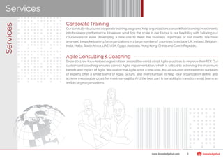 ServicesServices
CorporateTraining
Ourcarefullystructured corporate training programs help organizations convert theirlearninginvestments
into business performance. However, what tips the scale in our favour is our ﬂexibility with tailoring our
courseware or even developing a new one to meet the business objectives of our clients. We have
arranged bespoke training for organizations in a large numberof countries to include UK, Ireland,Belgium,
India,Malta,SouthAfrica,UAE,USA,Egypt,Australia,HongKong,China,and CzechRepublic.
AgileConsulting& Coaching
Since 2011, we have helped organizations around the world adopt Agile practices to improve their ROI. Our
customized coaching ensures correct Agile implementation, which is critical to achieving the maximum
beneﬁt and impact of Agile. We realize that Agile is not a one-size- ﬁts-all solution and therefore our team
of experts oﬀer a smart blend of Agile, Scrum, and even Kanban to help your organization deﬁne and
achieve measurable goals for maximum agility. And the best part is our ability to transition small teams as
wellas largeorganizations.
www.knowledgehut.com 5
 
