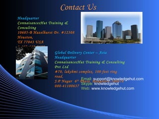 Contact Us Headquarter ConnaisancesHut Training & Consulting 10685-B Hazelhurst Dr. #12308 Houston,  TX 77043 USA 1-469-442-0620 Global Delivery Center – Asia Headquarter ConnaisancesHut Training & Consulting Pvt Ltd #70, lakshmi complex, 100 feet ring road,  J.P Nagar  6 th  Phase, Bangalore-560078 080-41100637 Email:   [email_address] Skype:  knowledgehut Web:  www.knowledgehut.com 