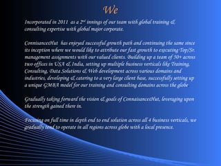 Incorporated in 2011  as a 2 nd  innings of our team with global training & consulting expertise with global major corporate. ConnisancesHut  has enjoyed successful growth path and continuing the same since its inception where we would like to attribute our fast growth to executing Top/Sr. management assignments with our valued clients. Building up a team of 50+ across two offices in USA & India, setting up multiple business verticals like Training, Consulting, Data Solutions & Web development across various domains and industries, developing & catering to a very large client base, successfully setting up a unique GMBA model for our training and consulting domains across the globe . Gradually taking forward the vision & goals of ConnaisancesHut, leveraging upon the strength gained there in. Focusing on full time in depth end to end solution across all 4 business verticals, we gradually tend to operate in all regions across globe with a local presence. We 