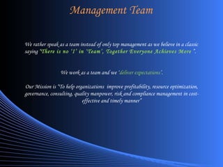 Management Team We rather speak as a team instead of only top management as we believe in a classic saying “ There is no ‘I’ in ‘Team’, Together Everyone Achieves More  ”. We work as a team and we ‘ deliver expectations ’. Our Mission is “To help organizations  improve profitability, resource optimization, governance, consulting, quality manpower, risk and compliance management in cost-effective and timely manner” 