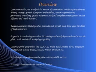 Overview ConnaisancesHut, we  work with a mission & commitment to help organizations to driving strategic growth & improve profitability , resource optimization, governance, consulting, quality manpower, risk and compliance management in cost-effective and timely manner”. Because companies that depend on innovation & growth must draw upon the skills of lifelong learners . Expertise in conducting more than 50 trainings and workshops conducted across the globe , with worldwide marketing capability. Covering global geographies like USA, UK, India, Saudi Arabia, UAE, Singapore, Switzerland,  China, Brazil, Sweden, France, Denmark etc. Served major corporate across the globe, with reputable success. 100% key client repeat rate, committed service. 