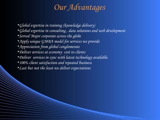 Our Advantages Global expertise in training (knowledge delivery) Global expertise in consulting , data solutions and web development Served Major corporate across the globe Apply unique GMBA model for services we provide Appreciation from global conglomerate Deliver services at economy  cost to clients Deliver  services in sync with latest technology available. 100% client satisfaction and repeated business Last but not the least we deliver expectations 