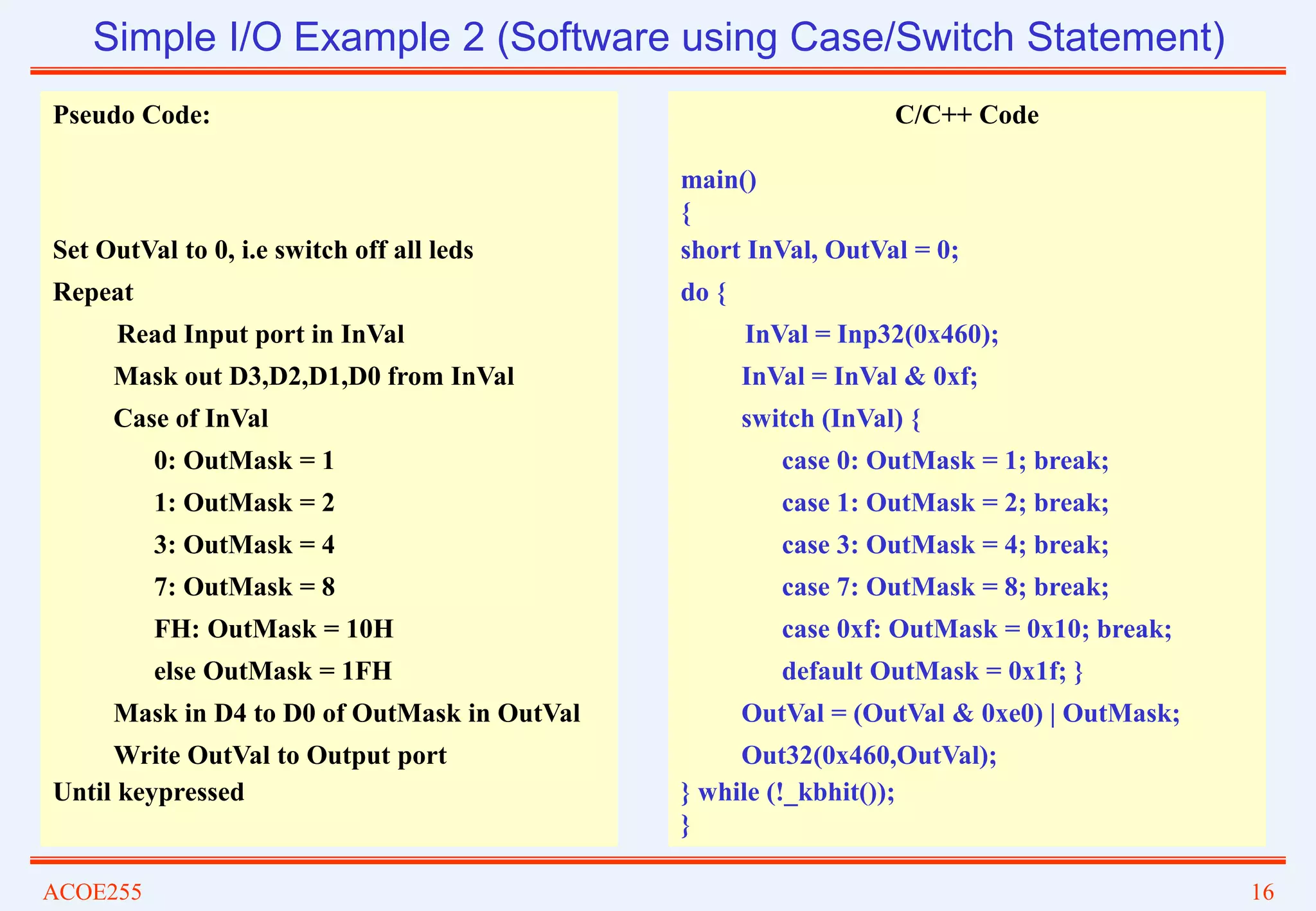 ACOE255 16
Simple I/O Example 2 (Software using Case/Switch Statement)
Pseudo Code:
Set OutVal to 0, i.e switch off all leds
Repeat
Read Input port in InVal
Mask out D3,D2,D1,D0 from InVal
Case of InVal
0: OutMask = 1
1: OutMask = 2
3: OutMask = 4
7: OutMask = 8
FH: OutMask = 10H
else OutMask = 1FH
Mask in D4 to D0 of OutMask in OutVal
Write OutVal to Output port
Until keypressed
C/C++ Code
main()
{
short InVal, OutVal = 0;
do {
InVal = Inp32(0x460);
InVal = InVal & 0xf;
switch (InVal) {
case 0: OutMask = 1; break;
case 1: OutMask = 2; break;
case 3: OutMask = 4; break;
case 7: OutMask = 8; break;
case 0xf: OutMask = 0x10; break;
default OutMask = 0x1f; }
OutVal = (OutVal & 0xe0) | OutMask;
Out32(0x460,OutVal);
} while (!_kbhit());
}
 