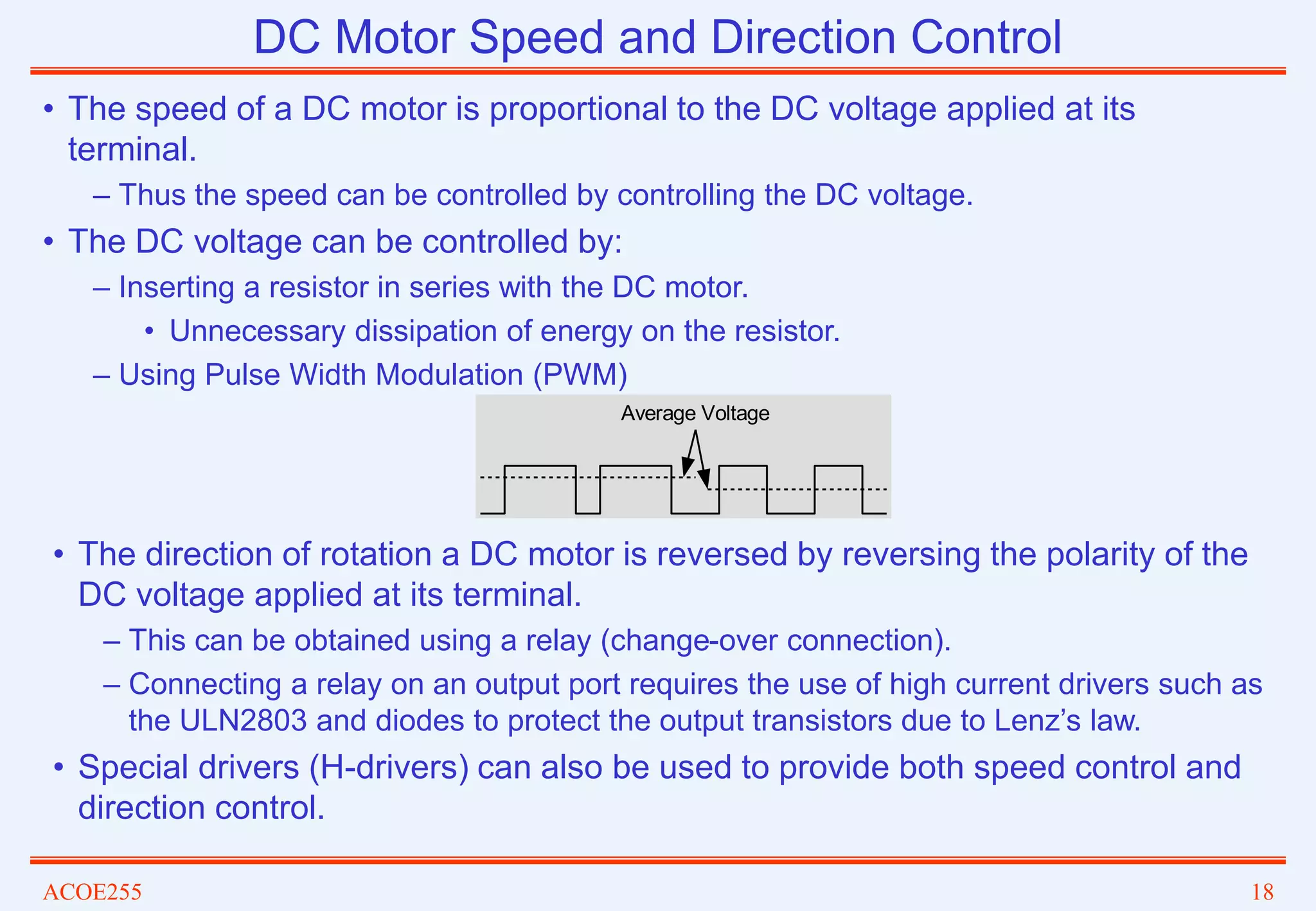 ACOE255 18
DC Motor Speed and Direction Control
• The speed of a DC motor is proportional to the DC voltage applied at its
terminal.
– Thus the speed can be controlled by controlling the DC voltage.
• The DC voltage can be controlled by:
– Inserting a resistor in series with the DC motor.
• Unnecessary dissipation of energy on the resistor.
– Using Pulse Width Modulation (PWM)
• The direction of rotation a DC motor is reversed by reversing the polarity of the
DC voltage applied at its terminal.
– This can be obtained using a relay (change-over connection).
– Connecting a relay on an output port requires the use of high current drivers such as
the ULN2803 and diodes to protect the output transistors due to Lenz’s law.
• Special drivers (H-drivers) can also be used to provide both speed control and
direction control.
Average Voltage
 