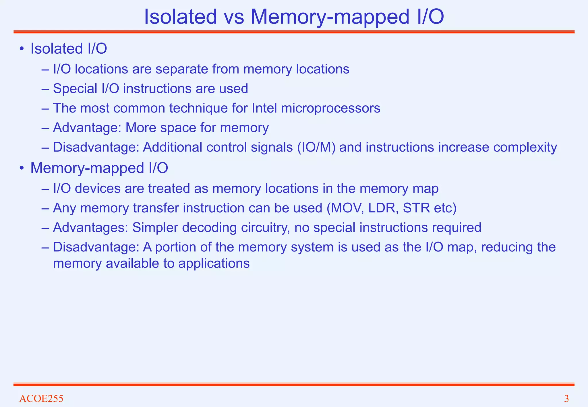 ACOE255 3
Isolated vs Memory-mapped I/O
• Isolated I/O
– I/O locations are separate from memory locations
– Special I/O instructions are used
– The most common technique for Intel microprocessors
– Advantage: More space for memory
– Disadvantage: Additional control signals (IO/M) and instructions increase complexity
• Memory-mapped I/O
– I/O devices are treated as memory locations in the memory map
– Any memory transfer instruction can be used (MOV, LDR, STR etc)
– Advantages: Simpler decoding circuitry, no special instructions required
– Disadvantage: A portion of the memory system is used as the I/O map, reducing the
memory available to applications
 