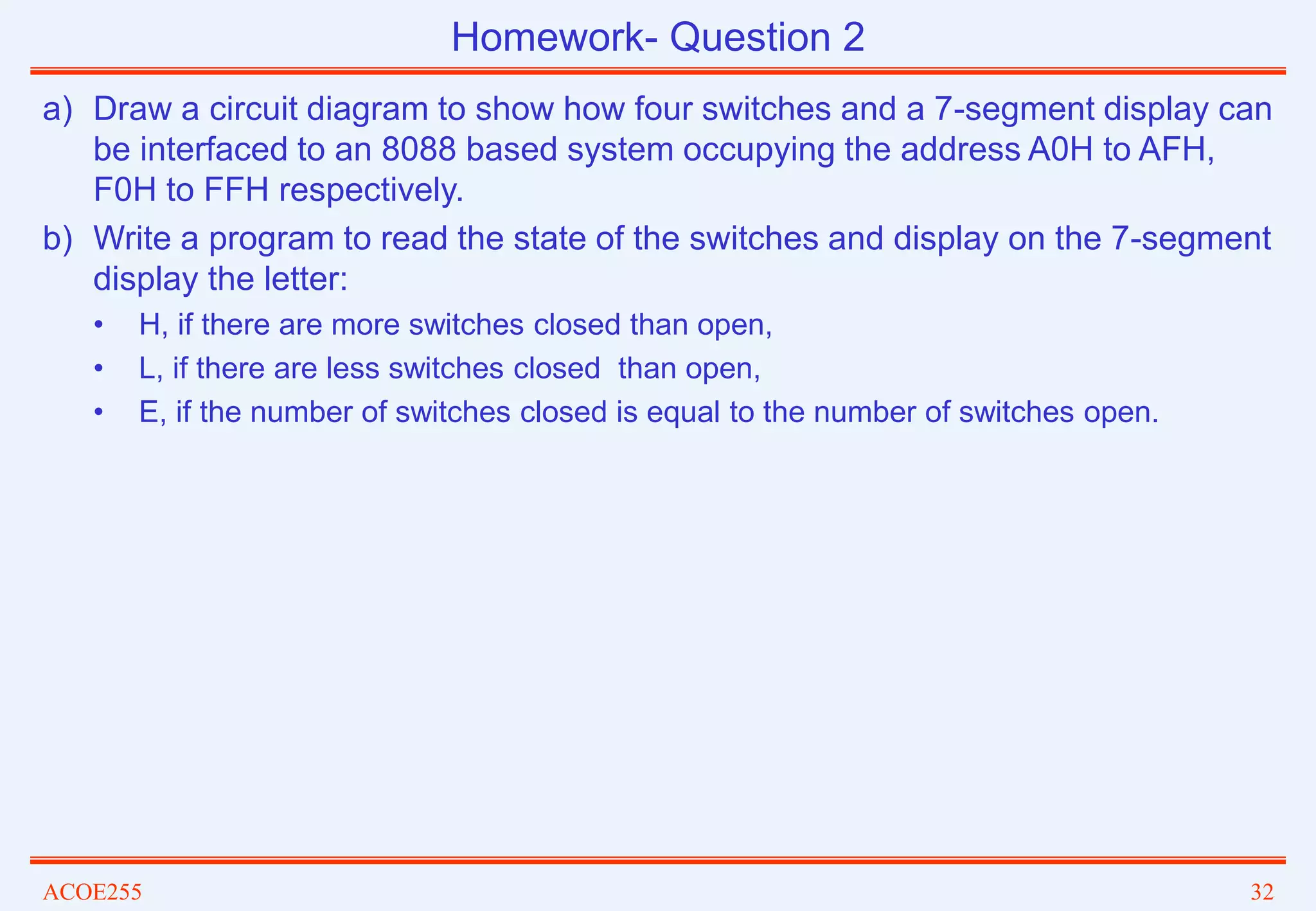 ACOE255 32
a) Draw a circuit diagram to show how four switches and a 7-segment display can
be interfaced to an 8088 based system occupying the address A0H to AFH,
F0H to FFH respectively.
b) Write a program to read the state of the switches and display on the 7-segment
display the letter:
• H, if there are more switches closed than open,
• L, if there are less switches closed than open,
• E, if the number of switches closed is equal to the number of switches open.
Homework- Question 2
 