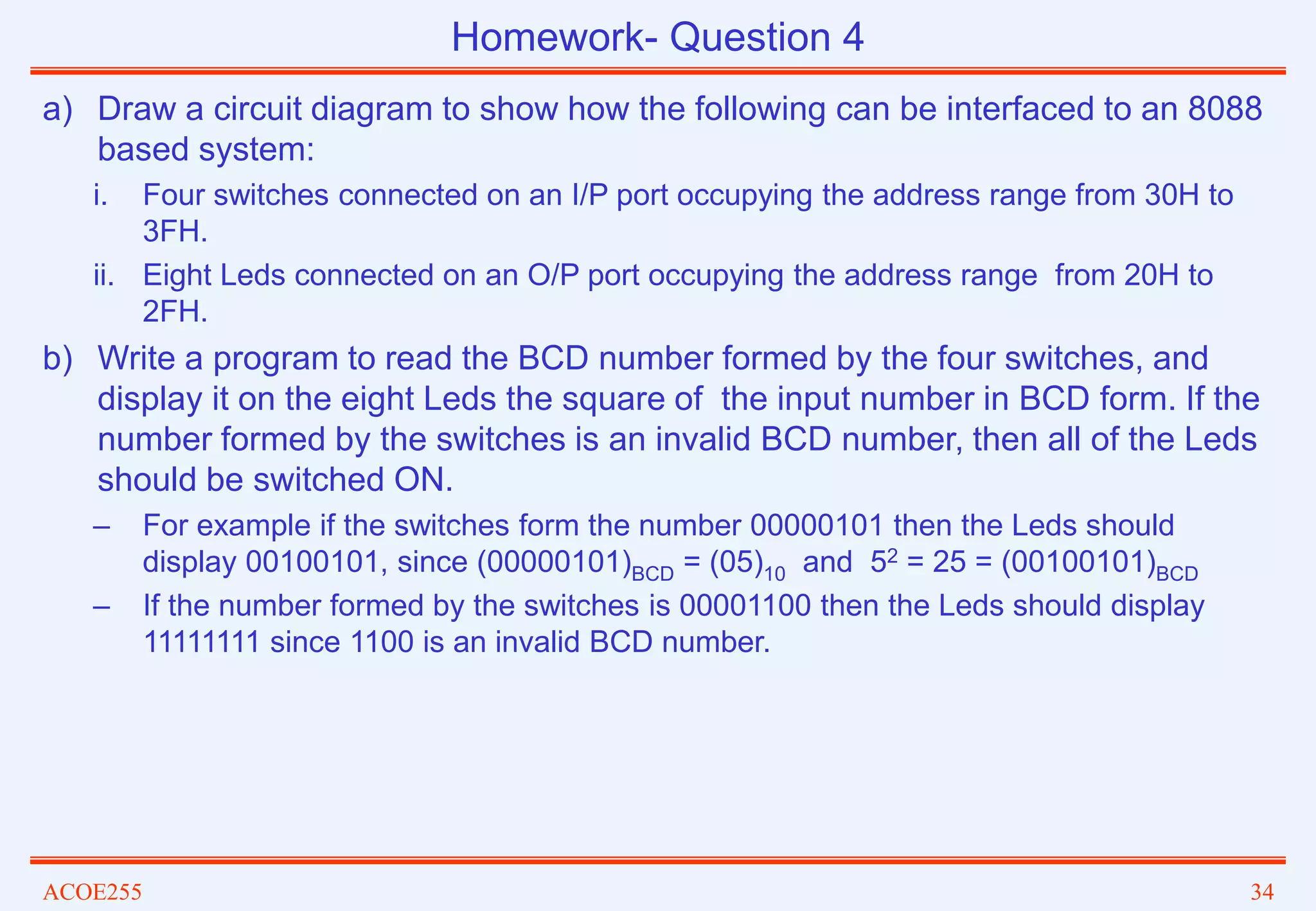 ACOE255 34
a) Draw a circuit diagram to show how the following can be interfaced to an 8088
based system:
i. Four switches connected on an I/P port occupying the address range from 30H to
3FH.
ii. Eight Leds connected on an O/P port occupying the address range from 20H to
2FH.
b) Write a program to read the BCD number formed by the four switches, and
display it on the eight Leds the square of the input number in BCD form. If the
number formed by the switches is an invalid BCD number, then all of the Leds
should be switched ON.
– For example if the switches form the number 00000101 then the Leds should
display 00100101, since (00000101)BCD = (05)10 and 52 = 25 = (00100101)BCD
– If the number formed by the switches is 00001100 then the Leds should display
11111111 since 1100 is an invalid BCD number.
Homework- Question 4
 