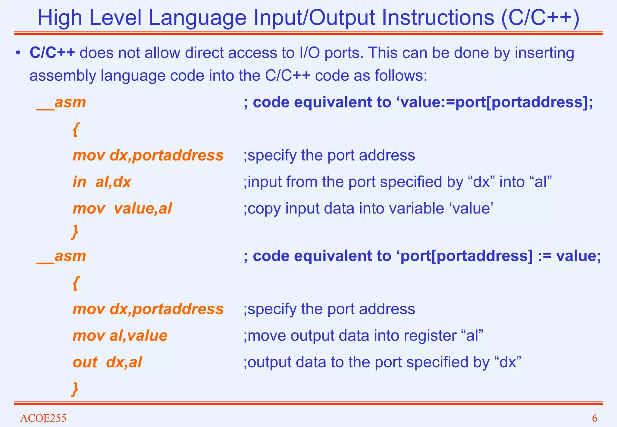 ACOE255 6
High Level Language Input/Output Instructions (C/C++)
• C/C++ does not allow direct access to I/O ports. This can be done by inserting
assembly language code into the C/C++ code as follows:
__asm ; code equivalent to ‘value:=port[portaddress];
{
mov dx,portaddress ;specify the port address
in al,dx ;input from the port specified by “dx” into “al”
mov value,al ;copy input data into variable ‘value’
}
__asm ; code equivalent to ‘port[portaddress] := value;
{
mov dx,portaddress ;specify the port address
mov al,value ;move output data into register “al”
out dx,al ;output data to the port specified by “dx”
}
 