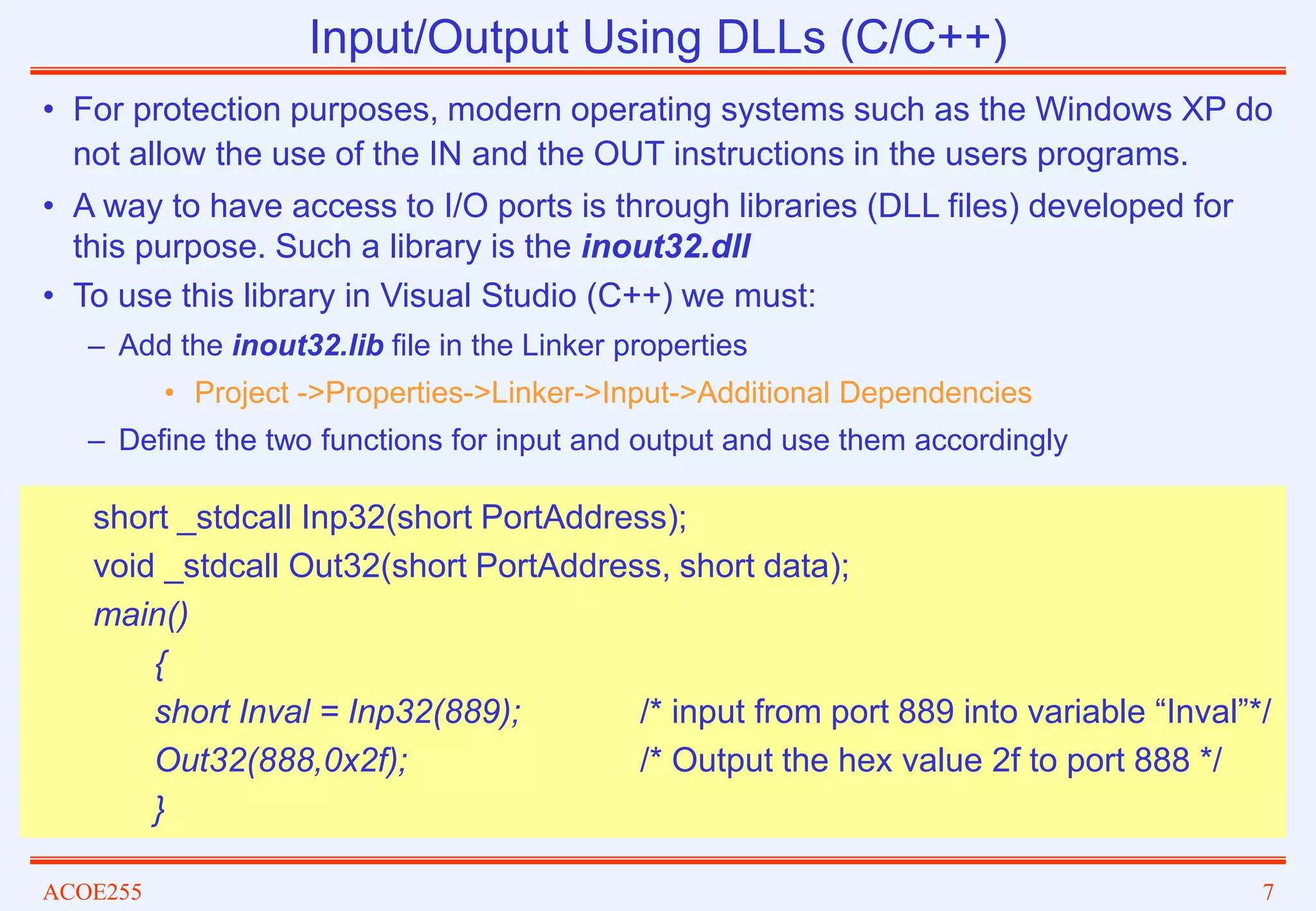 ACOE255 7
Input/Output Using DLLs (C/C++)
• For protection purposes, modern operating systems such as the Windows XP do
not allow the use of the IN and the OUT instructions in the users programs.
• A way to have access to I/O ports is through libraries (DLL files) developed for
this purpose. Such a library is the inout32.dll
• To use this library in Visual Studio (C++) we must:
– Add the inout32.lib file in the Linker properties
• Project ->Properties->Linker->Input->Additional Dependencies
– Define the two functions for input and output and use them accordingly
short _stdcall Inp32(short PortAddress);
void _stdcall Out32(short PortAddress, short data);
main()
{
short Inval = Inp32(889); /* input from port 889 into variable “Inval”*/
Out32(888,0x2f); /* Output the hex value 2f to port 888 */
}
 