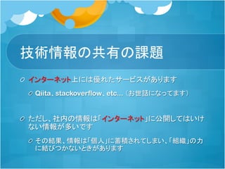 情報共有の課題
「インターネット」上には優れたサービスがあります
Qiita、stackoverflow、etc... （お世話になってます）
ただし、社内の情報は「インターネット」に公開してはいけな
いというルールがある組織は多い
RedmineやGitLabなど、プロジェクトで閉じた単位では情報
共有は活発な事が多い
その結果、情報が「個人」など狭い範囲に蓄積されてしまい、
「組織」の力に結びつかないときがあります
 