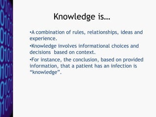 Knowledge is…
•A combination of rules, relationships, ideas and
experience.
•Knowledge involves informational choices and
decisions based on context.
•For instance, the conclusion, based on provided
information, that a patient has an infection is
“knowledge”.
 