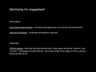 Optimising for engagement



Alfred Rovai


Low transactional distance: horizontal and egalitarian, not vertical and hierarchical

High social presence: stickiness and numbers required...




James Gee

Affinity spaces: relatively flat and unstructured. Same space shared by 'masters' and
'novices'; knowledge is readily shared; users move easily from edge to centre, gaining
status as they do so.
 