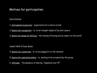 Motives for participation:


David Kollock


1. Anticipated reciprocity - expectation of a return in kind

2. Desire for recognition - ie, to be thought highly of by one's peers

3. Desire for sense of efficacy - the feeling of having had an impact on the world




Ayelet Noff & Yossi Golan

4. Desire for connection - ie, to be plugged in to the network


5. Desire for emotional safety - ie, wanting to be accepted by the group

6. Altruism - the pleasure of sharing: "dopamine over IP"
 