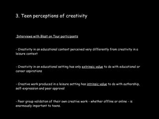 3. Teen perceptions of creativity



Interviews with Blast on Tour participants



- Creativity in an educational context perceived very differently from creativity in a
leisure context



- Creativity in an educational setting has only extrinsic value to do with educational or
career aspirations



- Creative work produced in a leisure setting has intrinsic value to do with authorship,
self-expression and peer approval



- Peer group validation of their own creative work - whether offline or online - is
enormously important to teens.
 