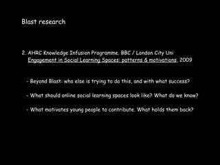 Blast research



2. AHRC Knowledge Infusion Programme. BBC / London City Uni
   Engagement in Social Learning Spaces: patterns & motivations, 2009



 - Beyond Blast: who else is trying to do this, and with what success?

 - What should online social learning spaces look like? What do we know?

 - What motivates young people to contribute. What holds them back?
 