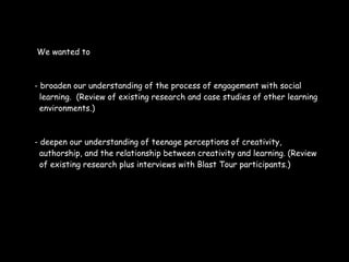 We wanted to



- broaden our understanding of the process of engagement with social
  learning. (Review of existing research and case studies of other learning
  environments.)



- deepen our understanding of teenage perceptions of creativity,
  authorship, and the relationship between creativity and learning. (Review
  of existing research plus interviews with Blast Tour participants.)
 