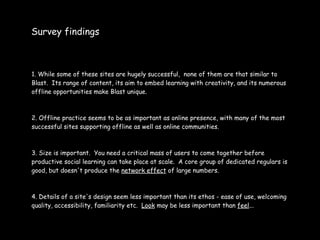 Survey findings



1. While some of these sites are hugely successful, none of them are that similar to
Blast. Its range of content, its aim to embed learning with creativity, and its numerous
offline opportunities make Blast unique.



2. Offline practice seems to be as important as online presence, with many of the most
successful sites supporting offline as well as online communities.



3. Size is important. You need a critical mass of users to come together before
productive social learning can take place at scale. A core group of dedicated regulars is
good, but doesn't produce the network effect of large numbers.



4. Details of a site's design seem less important than its ethos - ease of use, welcoming
quality, accessibility, familiarity etc. Look may be less important than feel...
 