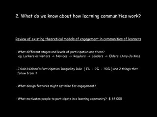 2. What do we know about how learning communities work?



Review of existing theoretical models of engagement in communities of learners


- What different stages and levels of participation are there?
  eg Lurkers or visitors -> Novices -> Regulars -> Leaders -> Elders (Amy-Jo Kim)



- Jakob Nielsen's Participation Inequality Rule ( 1% - 9% - 90% ) and 2 things that
  follow from it



- What design features might optimise for engagement?



- What motivates people to participate in a learning community? $ 64,000
 