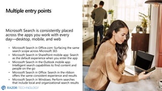 Multiple entry points
Microsoft Search is consistently placed
across the apps you work with every
day—desktop, mobile, and web
• Microsoft Search in Office.com: Surfacing the same
search scope across Microsoft 365
• Microsoft Search in SharePoint mobile app: Search
as the default experience when you enter the app
• Microsoft Search in the Outlook mobile app:
Intelligent search capabilities to find content and
people on the go
• Microsoft Search in Office: Search in the ribbon
offers the same consistent experience and results
• Microsoft Search in Windows: Perform searches
that include local and organizational search results
 