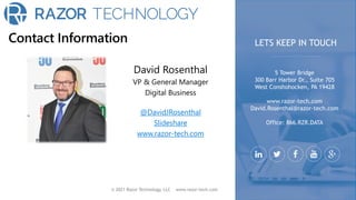 Contact Information
© 2021 Razor Technology, LLC www.razor-tech.com
David Rosenthal
VP & General Manager
Digital Business
@DavidJRosenthal
Slideshare
www.razor-tech.com
5 Tower Bridge
300 Barr Harbor Dr., Suite 705
West Conshohocken, PA 19428
www.razor-tech.com
David.Rosenthal@razor-tech.com
Office: 866.RZR.DATA
LETS KEEP IN TOUCH
 