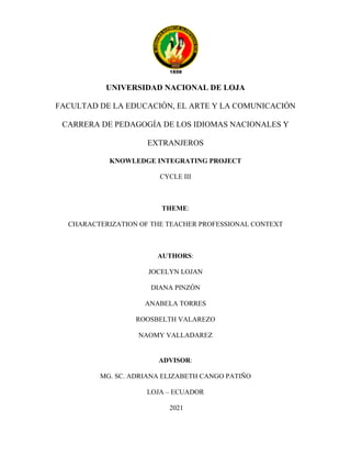 I
UNIVERSIDAD NACIONAL DE LOJA
FACULTAD DE LA EDUCACIÓN, EL ARTE Y LA COMUNICACIÓN
CARRERA DE PEDAGOGÍA DE LOS IDIOMAS NACIONALES Y
EXTRANJEROS
KNOWLEDGE INTEGRATING PROJECT
CYCLE III
THEME:
CHARACTERIZATION OF THE TEACHER PROFESSIONAL CONTEXT
AUTHORS:
JOCELYN LOJAN
DIANA PINZÓN
ANABELA TORRES
ROOSBELTH VALAREZO
NAOMY VALLADAREZ
ADVISOR:
MG. SC. ADRIANA ELIZABETH CANGO PATIÑO
LOJA – ECUADOR
2021
 