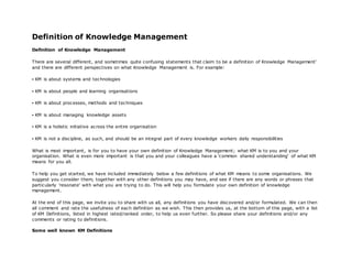 Definition of Knowledge Management 
Definition of Knowledge Management 
There are several different, and sometimes quite confusing statements that claim to be a definition of Knowledge Management' 
and there are different perspectives on what Knowledge Management is. For example: 
▪ KM is about systems and tec hnologies 
▪ KM is about people and learning organisations 
▪ KM is about proc esses, methods and tec hniques 
▪ KM is about managing knowledge assets 
▪ KM is a holistic initiative ac ross the entire organisation 
▪ KM is not a disc ipline, as suc h, and should be an integral part of every knowledge workers daily responsibilities 
What is most important, is for you to have your own definition of Knowledge Management; what KM is to you and your 
organisation. What is even more important is that you and your colleagues have a 'common shared understanding' of what KM 
means for you all. 
To help you get started, we have included immediately below a few definitions of what KM means to some organisations. We 
suggest you consider them, together with any other definitions you may have, and see if there are any words or phrases that 
particularly 'resonate' with what you are trying to do. This will help you formulate your own definition of knowledge 
management. 
At the end of this page, we invite you to share with us all, any definitions you have discovered and/or formulated. We can then 
all comment and rate the usefulness of each definition as we wish. This then provides us, at the bottom of this page, with a list 
of KM Definitions, listed in highest rated/ranked order, to help us even further. So please share your definitions and/or any 
comments or rating to definitions. 
Some well known KM Definitions 
 