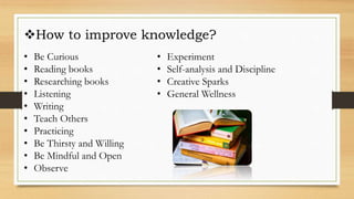 How to improve knowledge?
• Be Curious
• Reading books
• Researching books
• Listening
• Writing
• Teach Others
• Practicing
• Be Thirsty and Willing
• Be Mindful and Open
• Observe
• Experiment
• Self-analysis and Discipline
• Creative Sparks
• General Wellness
 