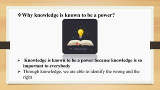 Why knowledge is known to be a power?
 Knowledge is known to be a power because knowledge is so
important to everybody
 Through knowledge, we are able to identify the wrong and the
right
 
