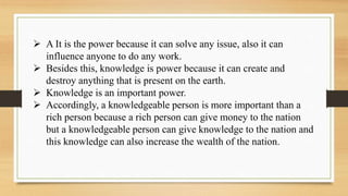 A It is the power because it can solve any issue, also it can
influence anyone to do any work.
 Besides this, knowledge is power because it can create and
destroy anything that is present on the earth.
 Knowledge is an important power.
 Accordingly, a knowledgeable person is more important than a
rich person because a rich person can give money to the nation
but a knowledgeable person can give knowledge to the nation and
this knowledge can also increase the wealth of the nation.
 