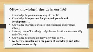 How knowledge helps us in our life?
• Knowledge help us in many ways to our life.
• Knowledge is important for personal growth and
development….
• Knowledge sharpens our skills like reasoning and problem-
solving.
• A strong base of knowledge helps brains function more smoothly
and effectively.
• Knowledge help us to do many activities as well.
• We become smarter with the power of knowledge and solve
problems more easily.
 