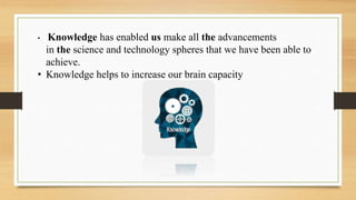 • Knowledge has enabled us make all the advancements
in the science and technology spheres that we have been able to
achieve.
• Knowledge helps to increase our brain capacity
 