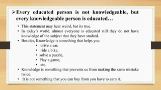 Every educated person is not knowledgeable, but
every knowledgeable person is educated…
• This statement may hear weird, but its true.
• In today’s world, almost everyone is educated still they do not have
knowledge of the subject that they have studied.
• Besides, Knowledge is something that helps you
• drive a car,
• ride a bike,
• solve a puzzle,
• Play a game,
• etc.
• Knowledge is something that prevents us from making the same mistake
twice.
• It is not something that you can buy from you have to earn it.
 