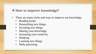  How to improve knowledge?
• There are many tricks and ways to improve our knowledge.
• Reading books
• Researching new things
• Inventing new things
• Sharing your knowledge
• Increasing your creativity
• Studying
• Learning new things
• Daily-practising
 