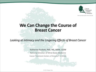We Can Change the Course of
Breast Cancer
Looking at Intimacy and the Lingering Effects of Breast Cancer
Katherine Puckett, PhD, MS, MSW, LCSW
National Director of Mind-Body Medicine
Cancer Treatment Centers of America® in Illinois
© 2013 Rising Tide
 