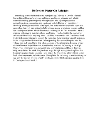 Reflection Paper On Refugees
The first day of my internship at the Refugee Legal Service in Dublin, Ireland I
learned the difference between watching news clips on refugees, and what it
meant to actually go through the whole process. The asylum process is a
painstaking, time consuming, and emotional ordeal. During my time there, I
ended up meeting with dozens of refugees, but there was one event that I can still
remember clearly. I was invited to help work on a case involving a woman and her
son fleeing from South Africa due to facial scarring on the first born child. After a
meeting with several members of our legal team, I reached out to the caseworker
and asked if there was anything extra I could do to help their case. She asked that I
try to find more evidence to support the claim that facial scarring was still going on
in the village the family was from. After spending days researching the area the
village was in, I was able to find other accounts of facial scarring. Because of my
extra efforts that helped her case, I was invited to attend the hearing at the High
Court. This opportunity was incredible and overwhelming and I know this was
only a fraction of the work that you have to go through to be granted asylum. The
hearing was eight hours, long and I was one of the few people allowed to sit in the
back of the courtroom and take notes. Throughout the entire day it was interesting to
see how the asylum process actually works, as opposed to hearing or reading about
it. During the lunch break I
 