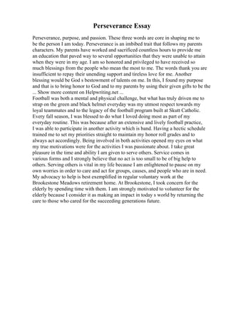 Perseverance Essay
Perseverance, purpose, and passion. These three words are core in shaping me to
be the person I am today. Perseverance is an imbibed trait that follows my parents
characters. My parents have worked and sacrificed countless hours to provide me
an education that paved way to several opportunities that they were unable to attain
when they were in my age. I am so honored and privileged to have received so
much blessings from the people who mean the most to me. The words thank you are
insufficient to repay their unending support and tireless love for me. Another
blessing would be God s bestowment of talents on me. In this, I found my purpose
and that is to bring honor to God and to my parents by using their given gifts to be the
... Show more content on Helpwriting.net ...
Football was both a mental and physical challenge, but what has truly driven me to
strap on the green and black helmet everyday was my utmost respect towards my
loyal teammates and to the legacy of the football program built at Skutt Catholic.
Every fall season, I was blessed to do what I loved doing most as part of my
everyday routine. This was because after an extensive and lively football practice,
I was able to participate in another activity which is band. Having a hectic schedule
trained me to set my priorities straight to maintain my honor roll grades and to
always act accordingly. Being involved in both activities opened my eyes on what
my true motivations were for the activities I was passionate about. I take great
pleasure in the time and ability I am given to serve others. Service comes in
various forms and I strongly believe that no act is too small to be of big help to
others. Serving others is vital in my life because I am enlightened to pause on my
own worries in order to care and act for groups, causes, and people who are in need.
My advocacy to help is best exemplified in regular voluntary work at the
Brookestone Meadows retirement home. At Brookestone, I took concern for the
elderly by spending time with them. I am strongly motivated to volunteer for the
elderly because I consider it as making an impact in today s world by returning the
care to those who cared for the succeeding generations future.
 
