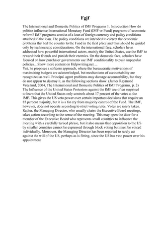 Fgjf
The International and Domestic Politics of IMF Programs 1. Introduction How do
politics influence International Monetary Fund (IMF or Fund) programs of economic
reform? IMF programs consist of a loan of foreign currency and policy conditions
attached to the loan. The policy conditions are intended to correct the economic
problems that led the country to the Fund in the first place and thus should be guided
only by technocratic considerations. On the international face, scholars have
addressed how powerful international actors, mainly the United States, use the IMF to
reward their friends and punish their enemies. On the domestic face, scholars have
focused on how purchaser governments use IMF conditionality to push unpopular
policies... Show more content on Helpwriting.net ...
Yet, he proposes a softcore approach, where the bureaucratic motivations of
maximizing budgets are acknowledged, but mechanisms of accountability are
recognized as well. Principal agent problems may damage accountability, but they
do not appear to destroy it, as the following sections show. (James Raymond
Vreeland, 2004, The International and Domestic Politics of IMF Programs, p. 2)
The Influence of the United States Protestors against the IMF are often surprised
to learn that the United States only controls about 17 percent of the votes at the
IMF. This gives the US veto power over certain important decisions that require an
85 percent majority, but it is a far cry from majority control of the Fund. The IMF,
however, does not operate according to strict voting rules. Votes are rarely taken.
Rather, the Managing Director, who usually chairs the Executive Board meetings,
takes action according to the sense of the meeting. This may open the door for a
member of the Executive Board who represents small countries to influence the
meeting with a carefully turned phrase, but it also means that opposition to the US
by smaller countries cannot be expressed through block voting but must be voiced
individually. Moreover, the Managing Director has been reported to rarely act
against the will of the US, perhaps as is fitting, since the US has veto power over his
appointment
 