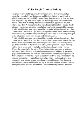 Color Purple Creative Writing
Have you ever wanted to get away from the rush of the 21st century, and go
somewhere peaceful? I had that option, and I took it. I chose to travel back to
when it was serene, back to 1845. I was walking down the street to clear my head,
after a fight with my wife. I was angry, she was disappointed, and I just felt like I
needed a new start. A man by the name of Pierce Larkin approached me, and
offered me a deal. A chance for a clean slate. I accepted the offer. I made a deadly
mistake. I awoke near a pristine, crystal clear, blue brook, untouched by mankind.
A brisk wind blowing, moving the trees like a peaceful whisper from above. I didn
t know where I was or how I got there. I plunged my cupped hands into the freezing
water to rinse myself of the unexplainable guilt I felt like a knife twisting in my gut.
In the reflection... Show more content on Helpwriting.net ...
A brisk wind blowing, moving the trees like a peaceful whisper from above. I didn
t know where I was or how I got there. I plunged my cupped hands into the freezing
water to rinse myself of the unexplainable guilt I felt like a knife twisting in my
gut. In the reflection of the stream, was a face, unrecognizable. I began walking. I
walked for 13 hours, until I reached a small settlement appropriately called,
Wentzville , named after the native Wintu Indians that were fought to make the
settlement. Wentzville was in the northern mountains of California, it was a dusty
gray German settlement, the founders fled to America due to religious persecution.
As I walked into Wentzville I began to recollect why I was here, I remembered my
purpose. Immediately I reached into my pockets where I had placed some gold
coins and I went into the nearest store, bought two gold pans, a Colt six shot, a
brown leather canteen and I head d out. Up to the gold, a hidden treasure. This was
three years before the Gold Rush I knew I would be the only one with a treasure
 