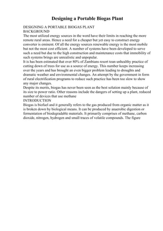 Designing a Portable Biogas Plant
DESIGNING A PORTABLE BIOGAS PLANT
BACKGROUND
The most utilized energy sources in the word have their limits in reaching the more
remote rural areas. Hence a need for a cheaper but yet easy to construct energy
converter is eminent. Of all the energy sources renewable energy is the most mobile
but not the most cost efficient. A number of systems have been developed to serve
such a need but due to the high construction and maintenance costs that immobility of
such systems brings are unrealistic and unpopular.
It is has been estimated that over 80% of Zambians resort toan unhealthy practice of
cutting down of trees for use as a source of energy. This number keeps increasing
over the years and has brought an even bigger problem leading to droughts and
dramatic weather and environmental changes. An attempt by the government in form
of rural electrification programs to reduce such practice has been too slow to show
any major changes.
Despite its merits, biogas has never been seen as the best solution mainly because of
its size to power ratio. Other reasons include the dangers of setting up a plant, reduced
number of devices that use methane
INTRODUCTION
Biogas is biofuel and it generally refers to the gas produced from organic matter as it
is broken down by biological means. It can be produced by anaerobic digestion or
fermentation of biodegradable materials. It primarily comprises of methane, carbon
dioxide, nitrogen, hydrogen and small traces of volatile compounds. The figure
 