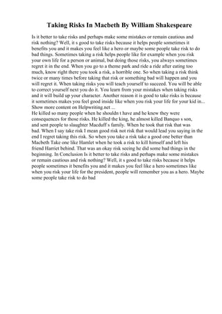 Taking Risks In Macbeth By William Shakespeare
Is it better to take risks and perhaps make some mistakes or remain cautious and
risk nothing? Well, it s good to take risks because it helps people sometimes it
benefits you and it makes you feel like a hero or maybe some people take risk to do
bad things. Sometimes taking a risk helps people like for example when you risk
your own life for a person or animal, but doing those risks, you always sometimes
regret it in the end. When you go to a theme park and ride a ride after eating too
much, know right there you took a risk, a horrible one. So when taking a risk think
twice or many times before taking that risk or something bad will happen and you
will regret it. When taking risks you will teach yourself to succeed. You will be able
to correct yourself next you do it. You learn from your mistakes when taking risks
and it will build up your character. Another reason it is good to take risks is because
it sometimes makes you feel good inside like when you risk your life for your kid in...
Show more content on Helpwriting.net ...
He killed so many people when he shouldn t have and he knew they were
consequences for those risks. He killed the king, he almost killed Banquo s son,
and sent people to slaughter Macduff s family. When he took that risk that was
bad. When I say take risk I mean good risk not risk that would lead you saying in the
end I regret taking this risk. So when you take a risk take a good one better than
Macbeth Take one like Hamlet when he took a risk to kill himself and left his
friend Harriet behind. That was an okay risk seeing he did some bad things in the
beginning. In Conclusion Is it better to take risks and perhaps make some mistakes
or remain cautious and risk nothing? Well, it s good to take risks because it helps
people sometimes it benefits you and it makes you feel like a hero sometimes like
when you risk your life for the president, people will remember you as a hero. Maybe
some people take risk to do bad
 